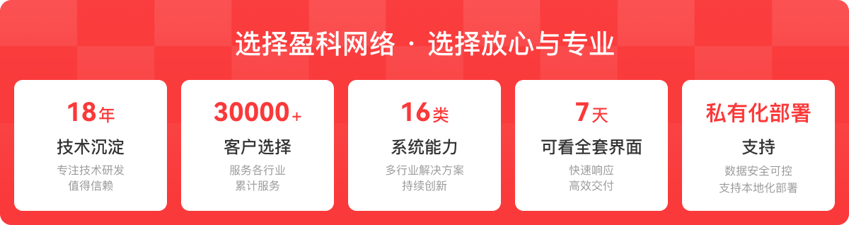 选择盈科网络 · 选择放心与专业：18年技术沉淀，专注技术研发值得信赖；30000+客户选择，服务各行业累计服务；16类系统能力，多行业解决方案持续创新；7天可看全套界面，快速响应高效交付；私有化部署支持，数据安全可控支持本地化部署